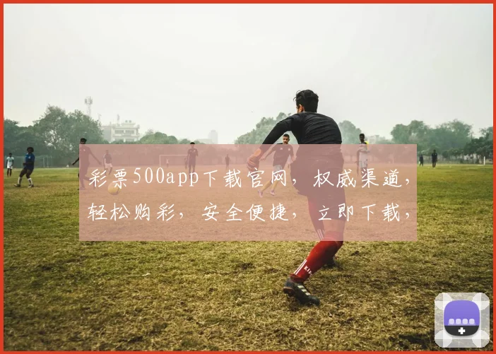 彩票500app下载官网，权威渠道，轻松购彩，安全便捷，立即下载，不容错过