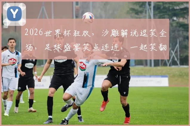 2026世界杯狂欢，沙雕解说逗笑全场，足球盛宴笑点连连，一起笑翻世界杯