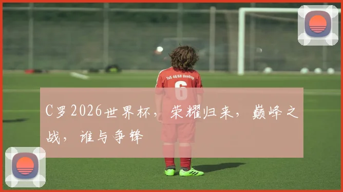 C罗2026世界杯，荣耀归来，巅峰之战，谁与争锋