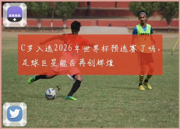 C罗入选2026年世界杯预选赛了吗，足球巨星能否再创辉煌