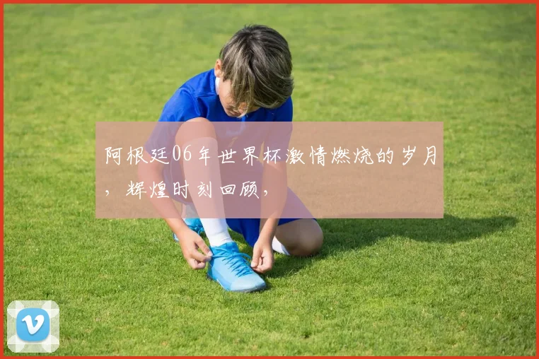 阿根廷06年世界杯激情燃烧的岁月，辉煌时刻回顾，